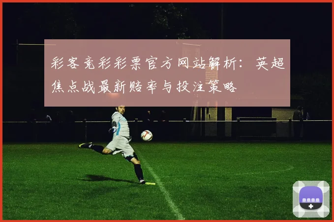 彩客竞彩彩票官方网站解析：英超焦点战最新赔率与投注策略