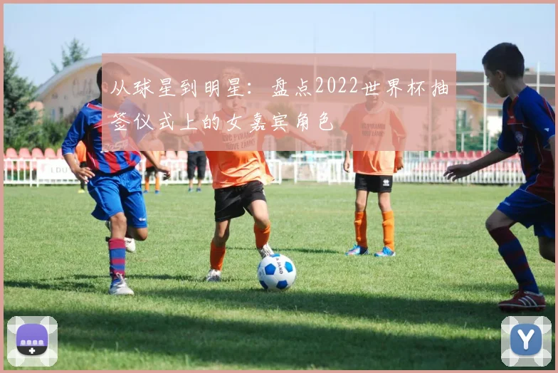 从球星到明星：盘点2022世界杯抽签仪式上的女嘉宾角色