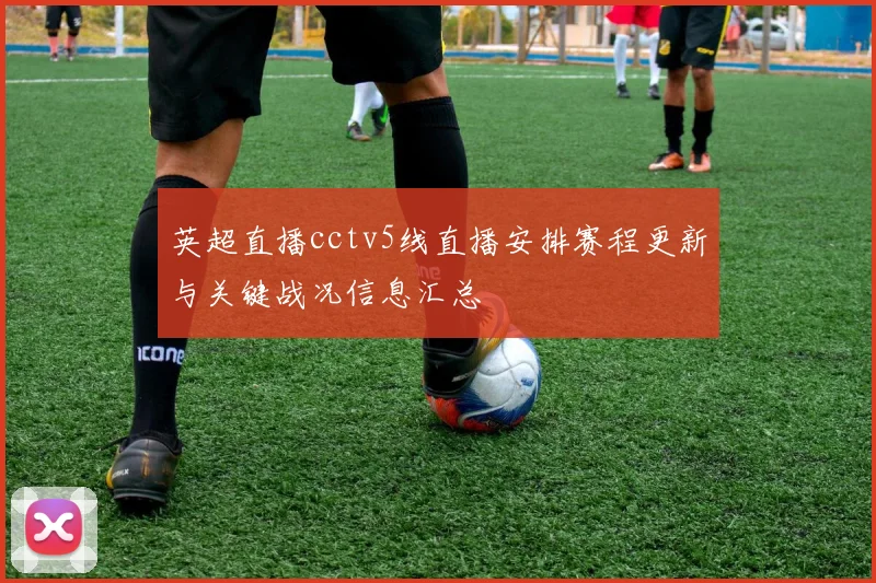 英超直播cctv5线直播安排赛程更新与关键战况信息汇总