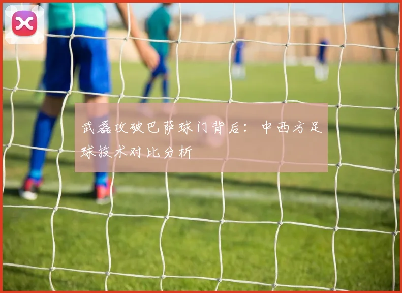 武磊攻破巴萨球门背后：中西方足球技术对比分析