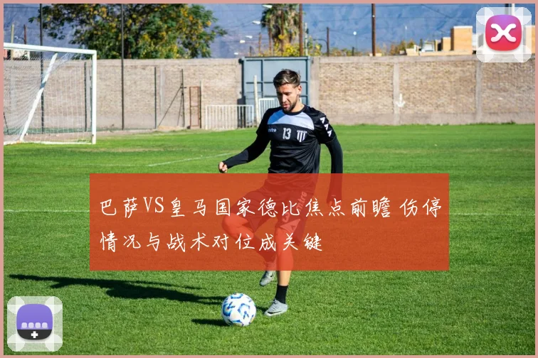 巴萨VS皇马国家德比焦点前瞻 伤停情况与战术对位成关键