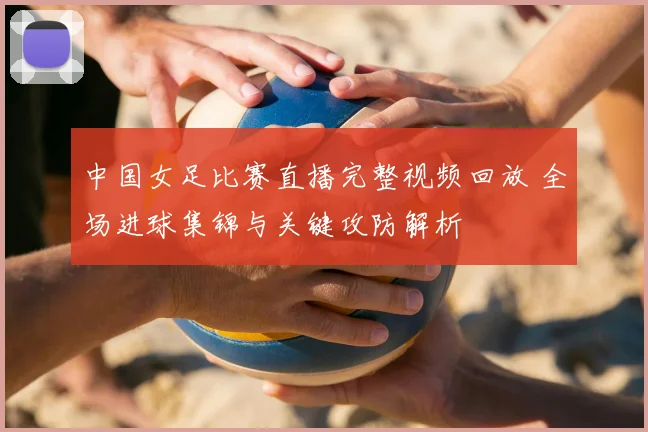 中国女足比赛直播完整视频回放 全场进球集锦与关键攻防解析