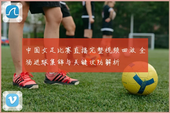 中国女足比赛直播完整视频回放 全场进球集锦与关键攻防解析
